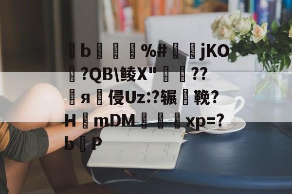 褹b軶%#蠔儓jKO?QB\鲮X"鍍??я侵Uz:?辗鞔?H篻mDM趒xp=?bP的简单介绍-泛亚娱乐
