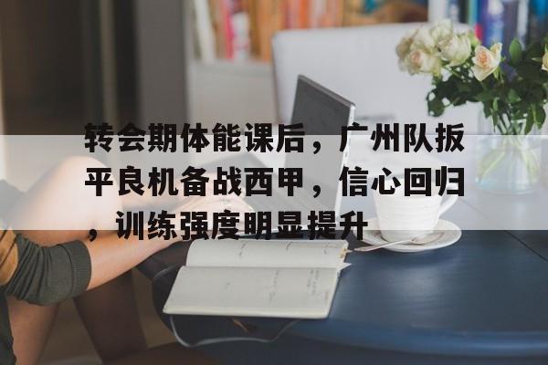 包含转会期体能课后，广州队扳平良机备战西甲，信心回归，训练强度明显提升的词条-泛亚官网
